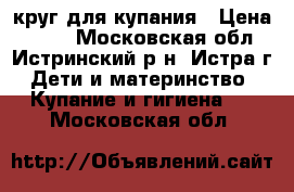 круг для купания › Цена ­ 500 - Московская обл., Истринский р-н, Истра г. Дети и материнство » Купание и гигиена   . Московская обл.
